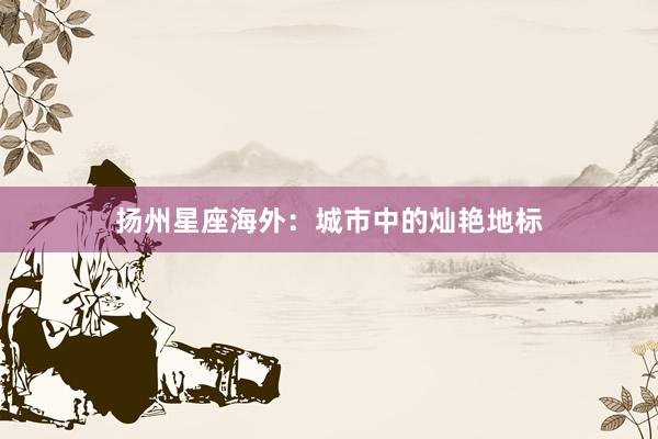 扬州星座海外：城市中的灿艳地标