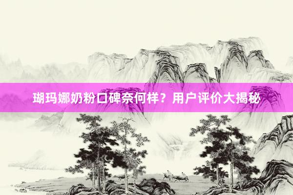 瑚玛娜奶粉口碑奈何样？用户评价大揭秘