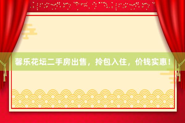 馨乐花坛二手房出售，拎包入住，价钱实惠！